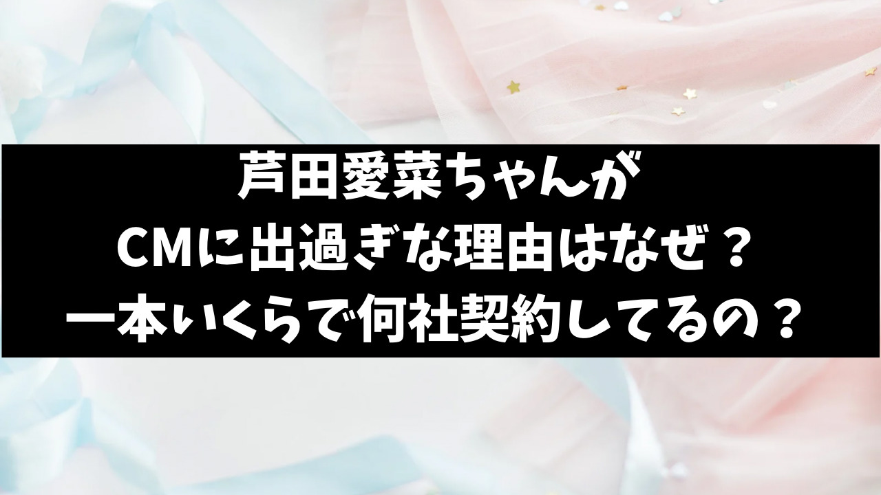 芦田愛菜CM出すぎな理由なぜ？一本いくらで何社なのかも調査！